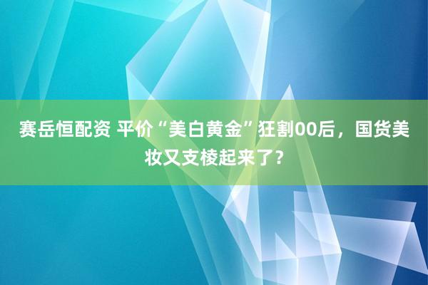 赛岳恒配资 平价“美白黄金”狂割00后，国货美妆又支棱起来了？
