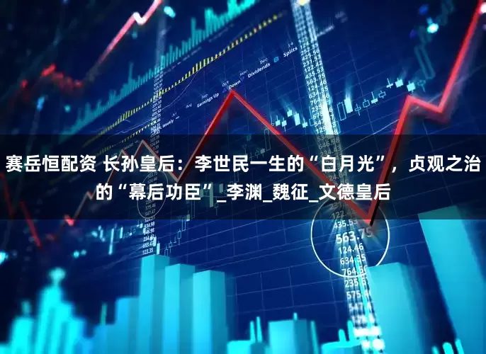 赛岳恒配资 长孙皇后：李世民一生的“白月光”，贞观之治的“幕后功臣”_李渊_魏征_文德皇后