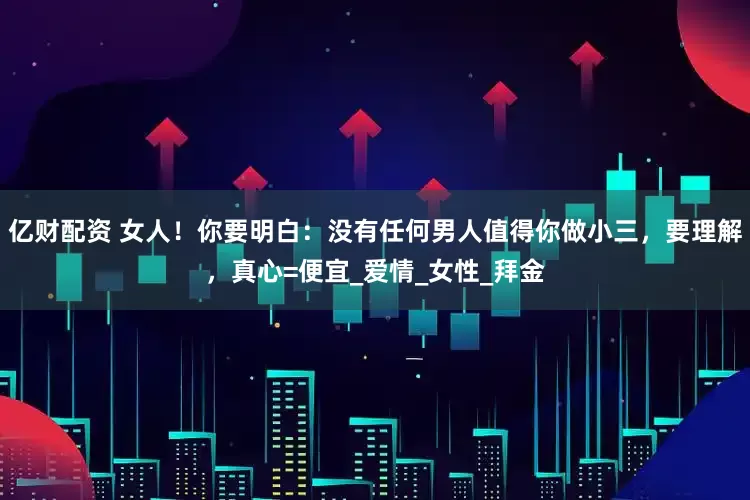 亿财配资 女人！你要明白：没有任何男人值得你做小三，要理解，真心=便宜_爱情_女性_拜金