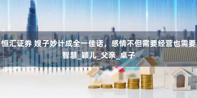 恒汇证券 嫂子妙计成全一佳话，感情不但需要经营也需要智慧_颖儿_父亲_桌子