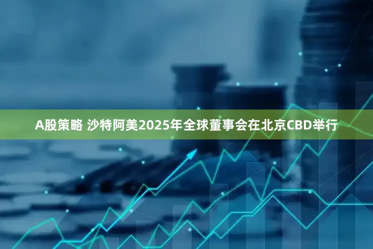 A股策略 沙特阿美2025年全球董事会在北京CBD举行