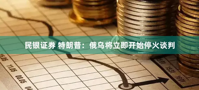 民银证券 特朗普：俄乌将立即开始停火谈判