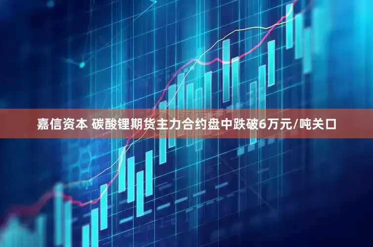 嘉信资本 碳酸锂期货主力合约盘中跌破6万元/吨关口