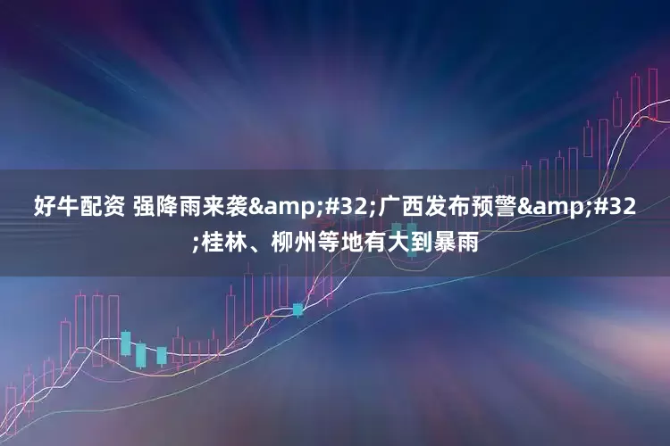 好牛配资 强降雨来袭 广西发布预警 桂林、柳州等地有大到暴雨