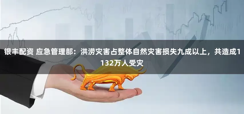 银丰配资 应急管理部：洪涝灾害占整体自然灾害损失九成以上，共造成1132万人受灾