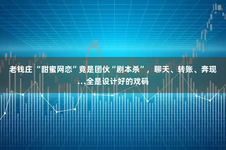 老钱庄 “甜蜜网恋”竟是团伙“剧本杀”，聊天、转账、奔现…全是设计好的戏码
