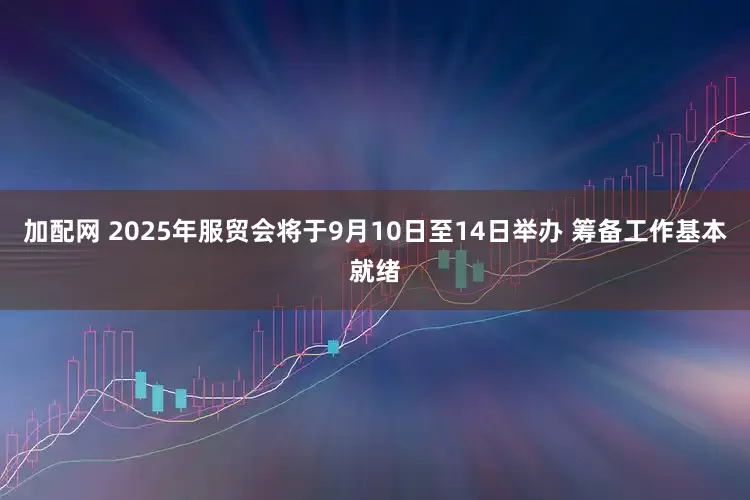 加配网 2025年服贸会将于9月10日至14日举办 筹备工作基本就绪
