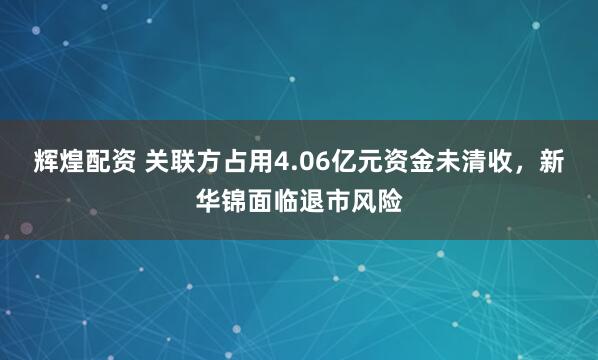 辉煌配资 关联方占用4.06亿元资金未清收，新华锦面临退市风险
