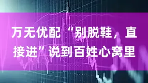 万无优配 “别脱鞋，直接进”说到百姓心窝里