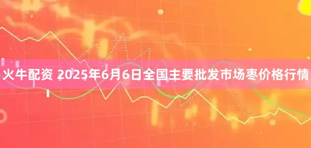 火牛配资 2025年6月6日全国主要批发市场枣价格行情