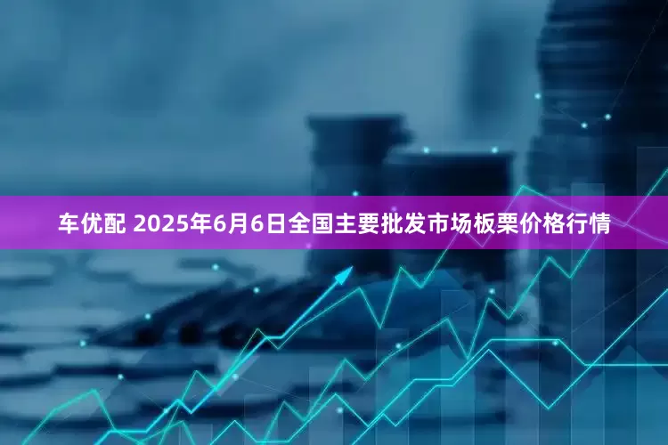 车优配 2025年6月6日全国主要批发市场板栗价格行情