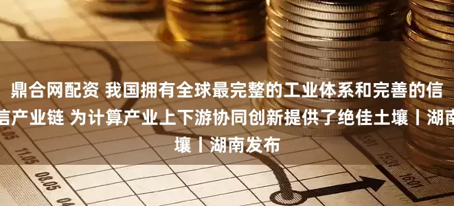 鼎合网配资 我国拥有全球最完整的工业体系和完善的信息通信产业链 为计算产业上下游协同创新提供了绝佳土壤丨湖南发布