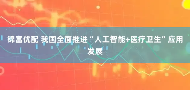 锦富优配 我国全面推进“人工智能+医疗卫生”应用发展