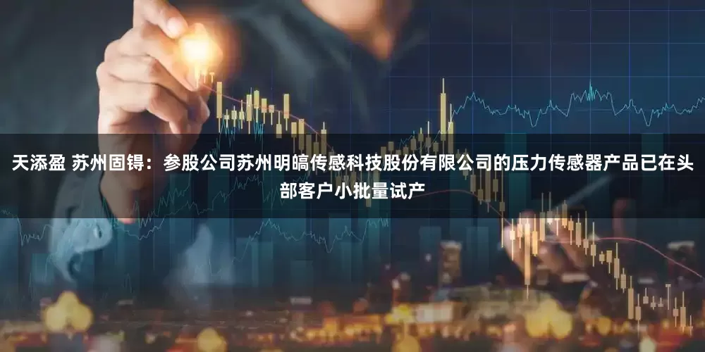 天添盈 苏州固锝：参股公司苏州明皜传感科技股份有限公司的压力传感器产品已在头部客户小批量试产