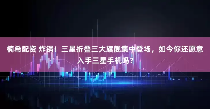 楠希配资 炸锅！三星折叠三大旗舰集中登场，如今你还愿意入手三星手机吗？
