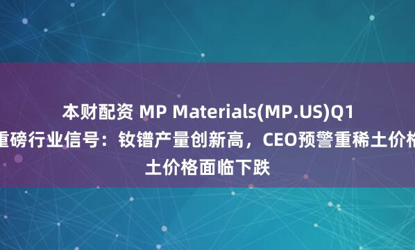 本财配资 MP Materials(MP.US)Q1财报透露重磅行业信号：钕镨产量创新高，CEO预警重稀土价格面临下跌
